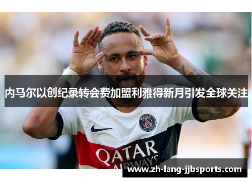 内马尔以创纪录转会费加盟利雅得新月引发全球关注