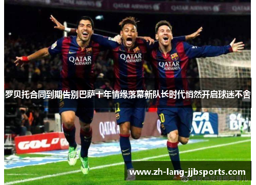 罗贝托合同到期告别巴萨十年情缘落幕新队长时代悄然开启球迷不舍